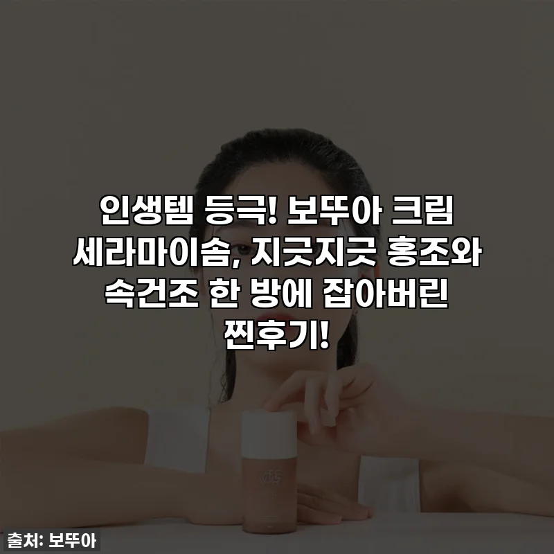 인생템 등극! 보뚜아 크림 세라마이솜, 지긋지긋 홍조와 속건조 한 방에 잡아버린 찐후기!