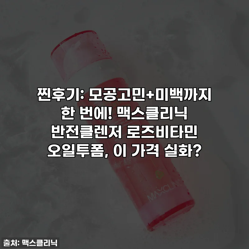 찐후기: 모공고민+미백까지 한 번에! 맥스클리닉 반전클렌저 로즈비타민 오일투폼, 이 가격 실화?